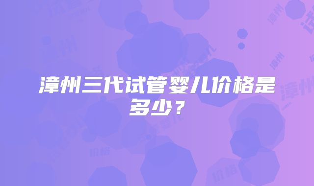 漳州三代试管婴儿价格是多少?