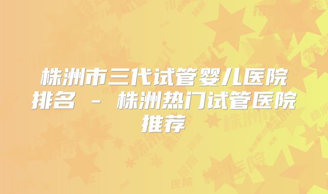 株洲市三代试管婴儿医院排名 - 株洲热门试管医院推荐