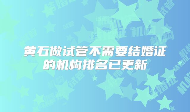 黄石做试管不需要结婚证的机构排名已更新