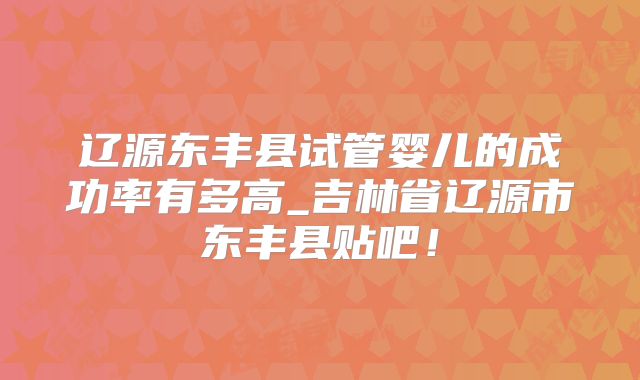 辽源东丰县试管婴儿的成功率有多高_吉林省辽源市东丰县贴吧！