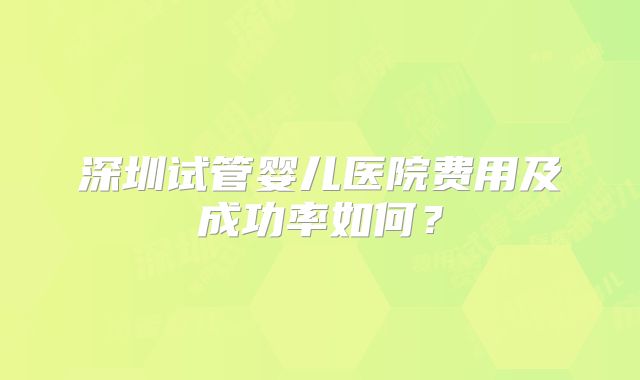 深圳试管婴儿医院费用及成功率如何?