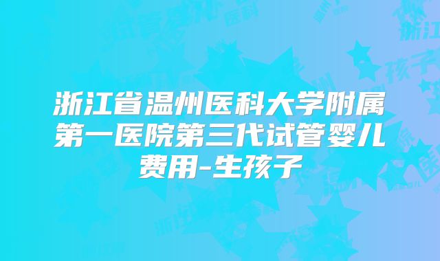 浙江省温州医科大学附属第一医院第三代试管婴儿费用-生孩子