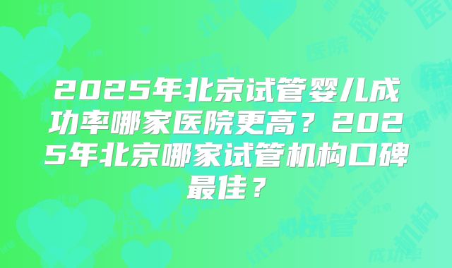 2025年北京试管婴儿成功率哪家医院更高？2025年北京哪家试管机构口碑最佳？