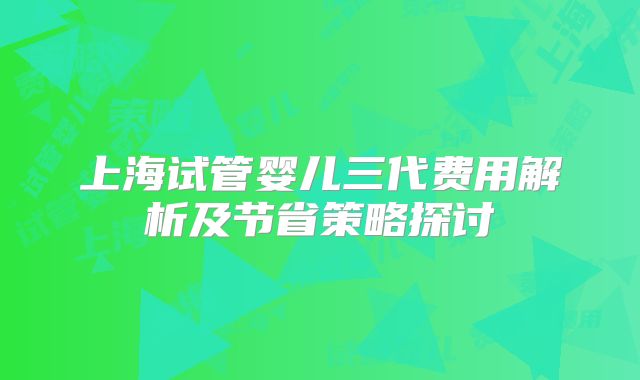 上海试管婴儿三代费用解析及节省策略探讨