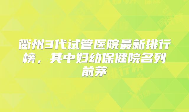 衢州3代试管医院最新排行榜，其中妇幼保健院名列前茅