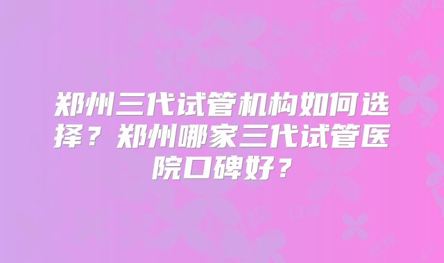 郑州三代试管机构如何选择?郑州哪家三代试管医院口碑好?