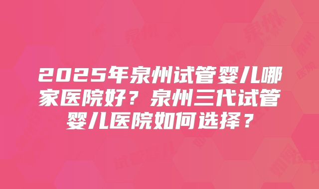 2025年泉州试管婴儿哪家医院好？泉州三代试管婴儿医院如何选择？