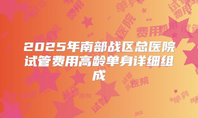 2025年南部战区总医院试管费用高龄单身详细组成