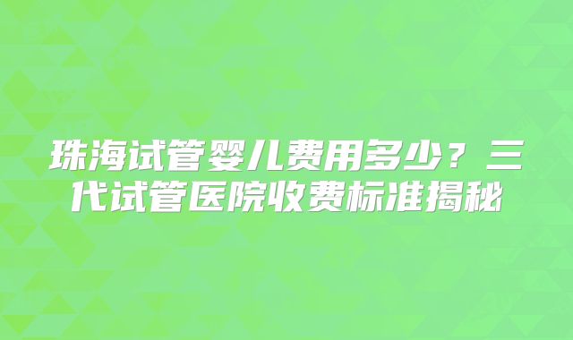 珠海试管婴儿费用多少？三代试管医院收费标准揭秘