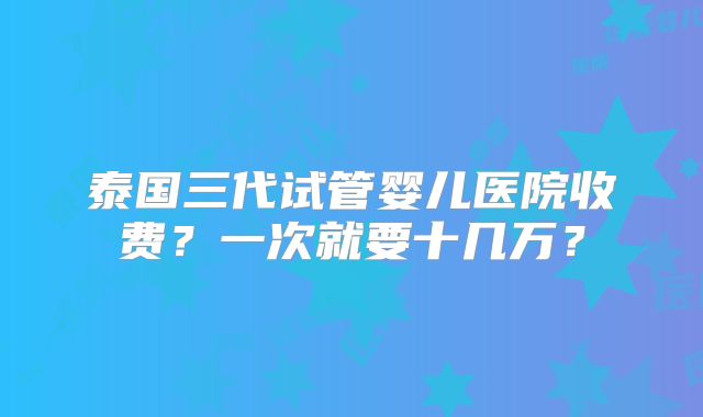 泰国三代试管婴儿医院收费?一次就要十几万?