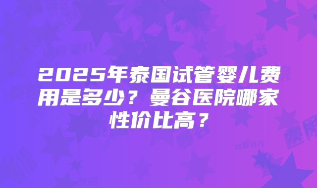 2025年泰国试管婴儿费用是多少?曼谷医院哪家性价比高?