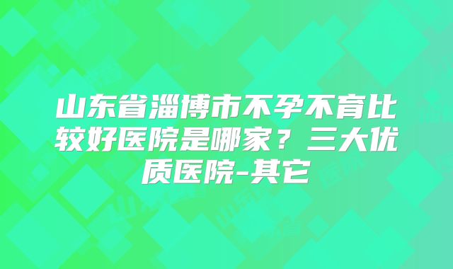 山东省淄博市不孕不育比较好医院是哪家?三大优质医院-其它