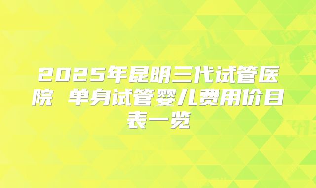 2025年昆明三代试管医院 单身试管婴儿费用价目表一览