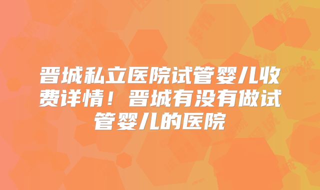 晋城私立医院试管婴儿收费详情!晋城有没有做试管婴儿的医院