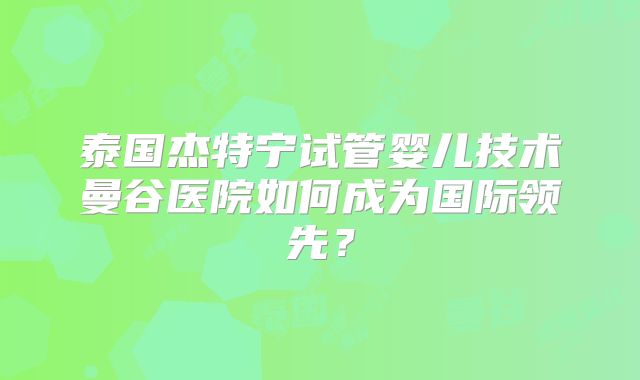 泰国杰特宁试管婴儿技术曼谷医院如何成为国际领先？