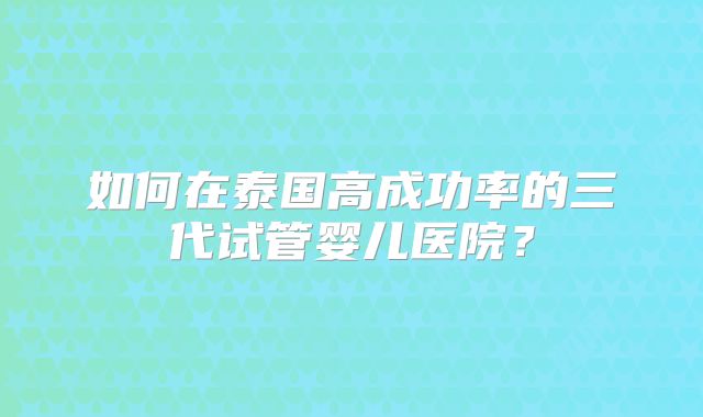 如何在泰国高成功率的三代试管婴儿医院?