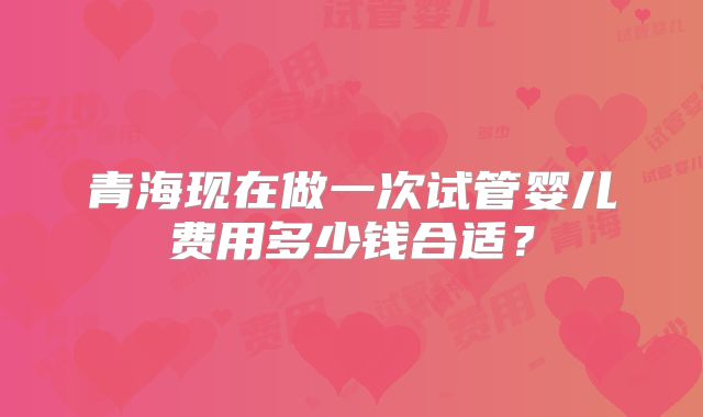 青海现在做一次试管婴儿费用多少钱合适？