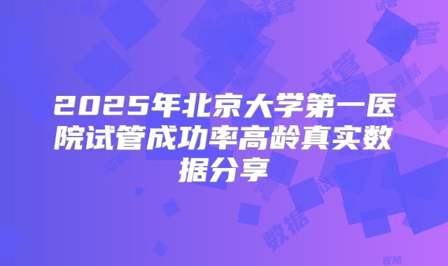 2025年北京大学第一医院试管成功率高龄真实数据分享