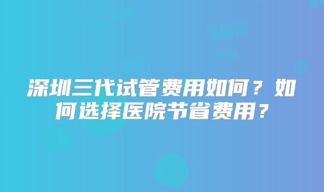 深圳三代试管费用如何？如何选择医院节省费用？