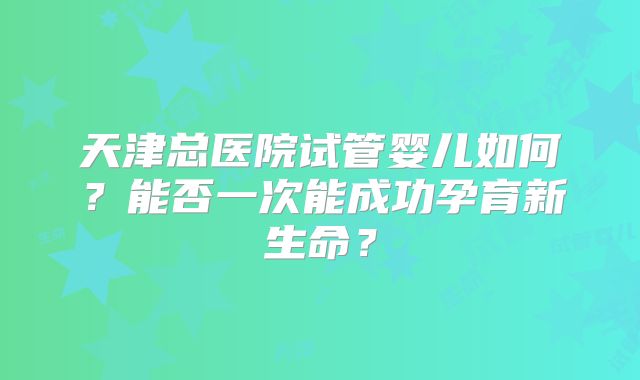 天津总医院试管婴儿如何？能否一次能成功孕育新生命？
