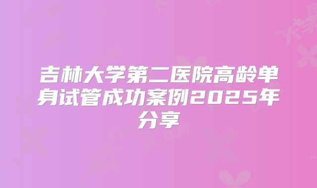 吉林大学第二医院高龄单身试管成功案例2025年分享