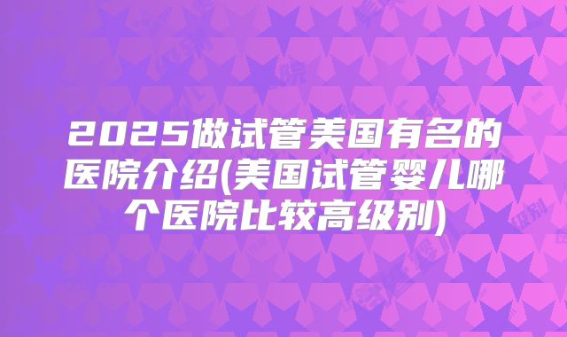 2025做试管美国有名的医院介绍(美国试管婴儿哪个医院比较高级别)