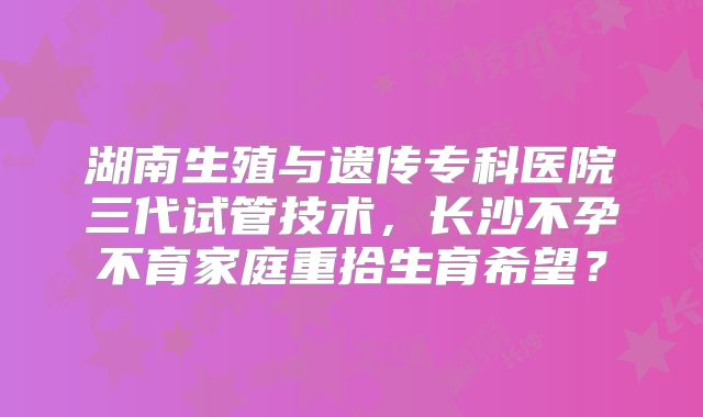 湖南生殖与遗传专科医院三代试管技术，长沙不孕不育家庭重拾生育希望？