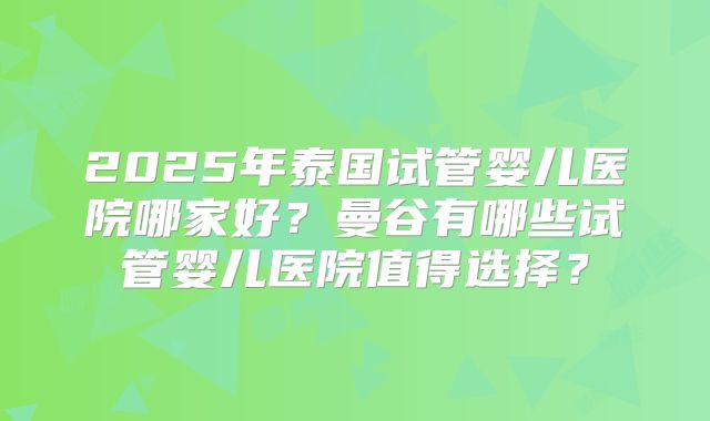 2025年泰国试管婴儿医院哪家好?曼谷有哪些试管婴儿医院值得选择?