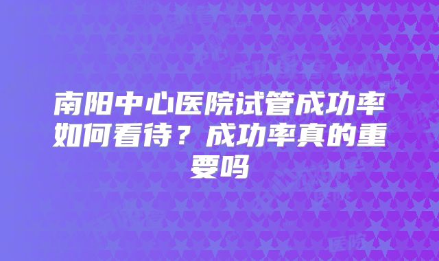 南阳中心医院试管成功率如何看待?成功率真的重要吗