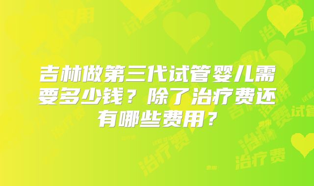 吉林做第三代试管婴儿需要多少钱？除了治疗费还有哪些费用？
