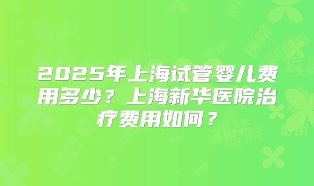 2025年上海试管婴儿费用多少？上海新华医院治疗费用如何？