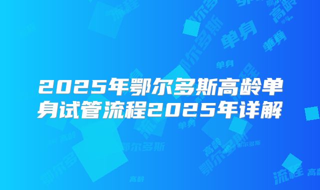 2025年鄂尔多斯高龄单身试管流程2025年详解