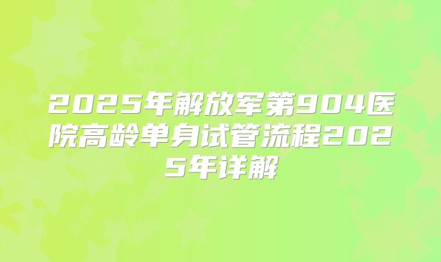 2025年解放军第904医院高龄单身试管流程2025年详解