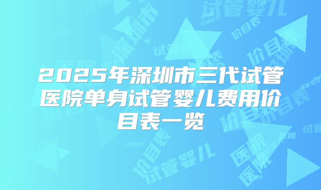 2025年深圳市三代试管医院单身试管婴儿费用价目表一览