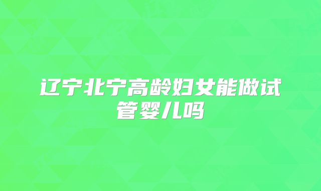 辽宁北宁高龄妇女能做试管婴儿吗