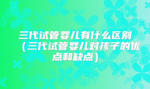 三代试管婴儿有什么区别（三代试管婴儿对孩子的优点和缺点）