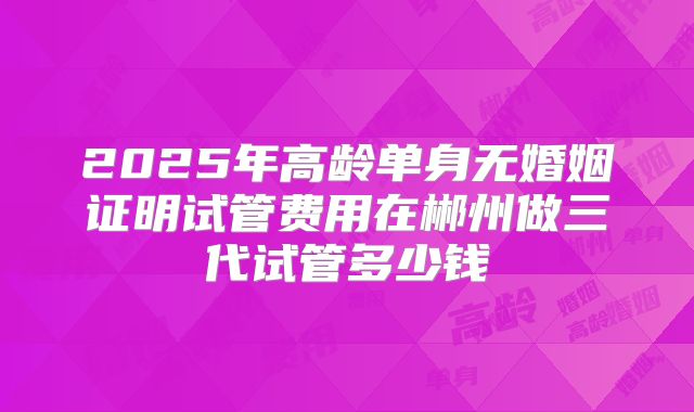 2025年高龄单身无婚姻证明试管费用在郴州做三代试管多少钱