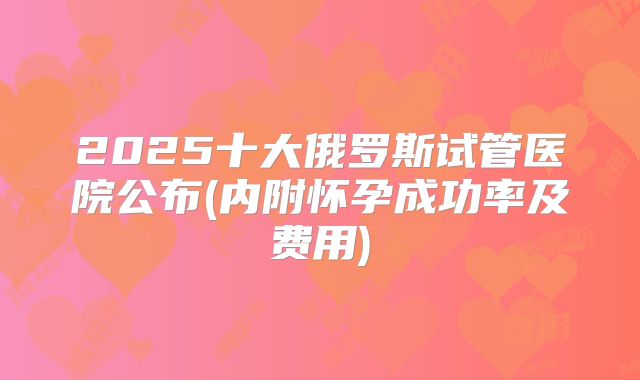 2025十大俄罗斯试管医院公布(内附怀孕成功率及费用)