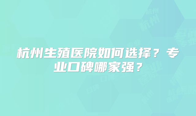 杭州生殖医院如何选择？专业口碑哪家强？