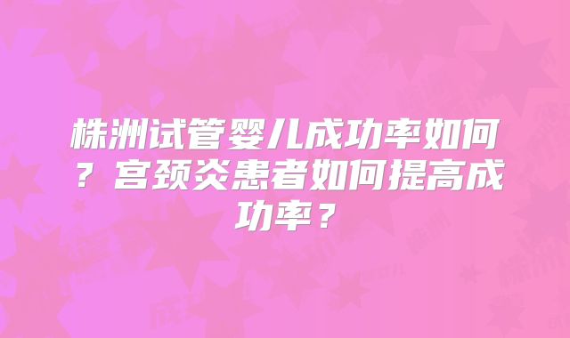 株洲试管婴儿成功率如何?宫颈炎患者如何提高成功率?