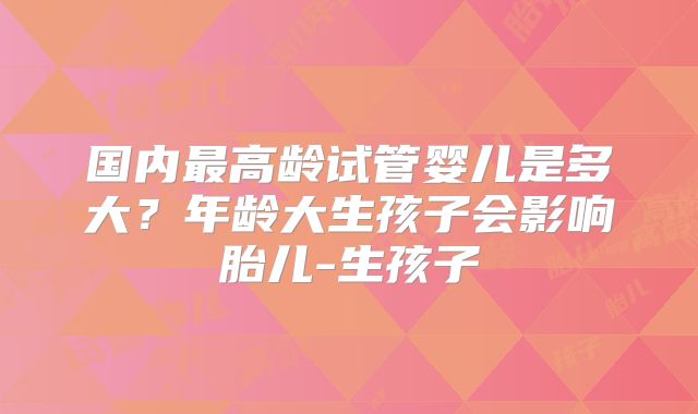 国内最高龄试管婴儿是多大?年龄大生孩子会影响胎儿-生孩子