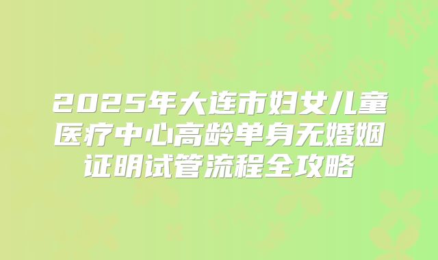 2025年大连市妇女儿童医疗中心高龄单身无婚姻证明试管流程全攻略