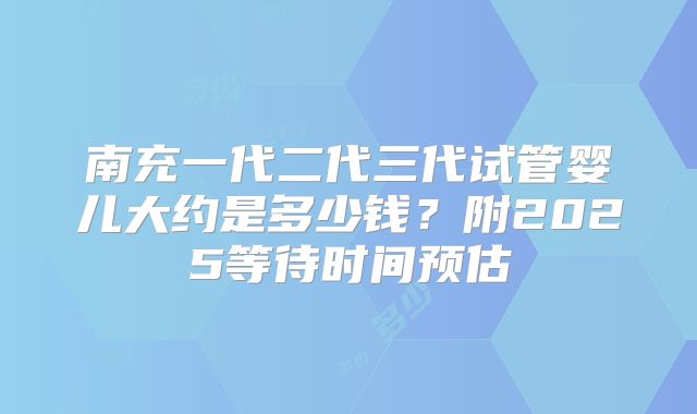 南充一代二代三代试管婴儿大约是多少钱？附2025等待时间预估
