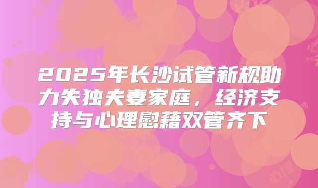 2025年长沙试管新规助力失独夫妻家庭,经济支持与心理慰藉双管齐下
