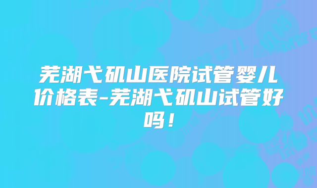 芜湖弋矶山医院试管婴儿价格表-芜湖弋矶山试管好吗!