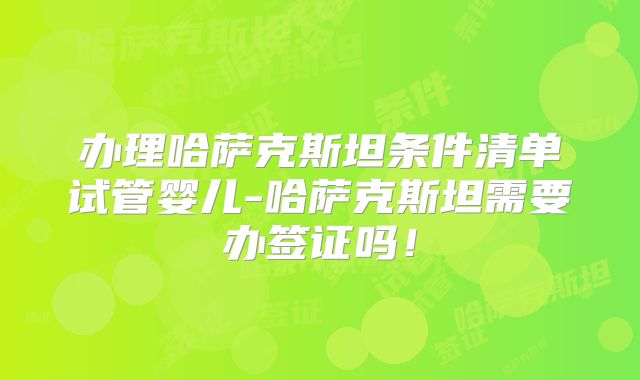 办理哈萨克斯坦条件清单试管婴儿-哈萨克斯坦需要办签证吗！
