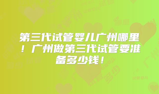 第三代试管婴儿广州哪里!广州做第三代试管要准备多少钱!