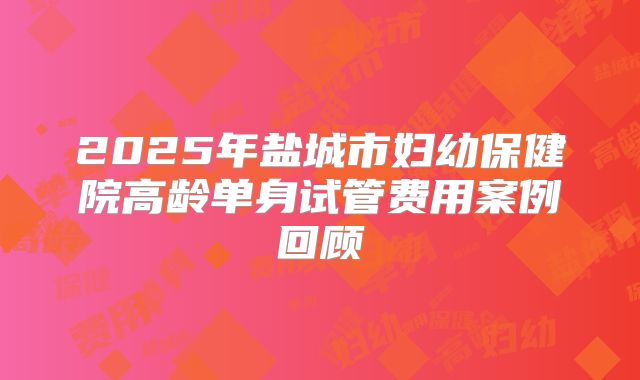 2025年盐城市妇幼保健院高龄单身试管费用案例回顾