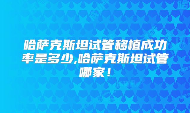 哈萨克斯坦试管移植成功率是多少,哈萨克斯坦试管哪家!
