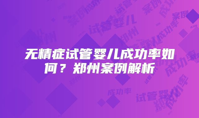 无精症试管婴儿成功率如何?郑州案例解析